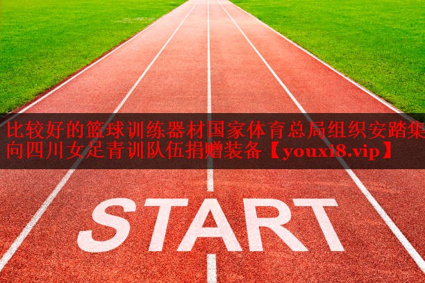 比较好的篮球训练器材国家体育总局组织安踏集团向四川女足青训队伍捐赠装备