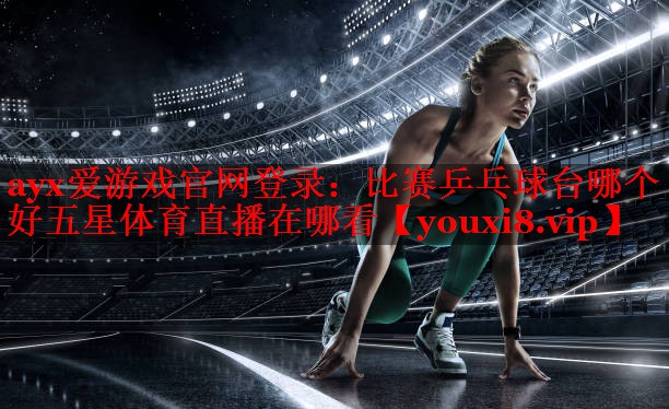 ayx爱游戏官网登录：比赛乒乓球台哪个好五星体育直播在哪看