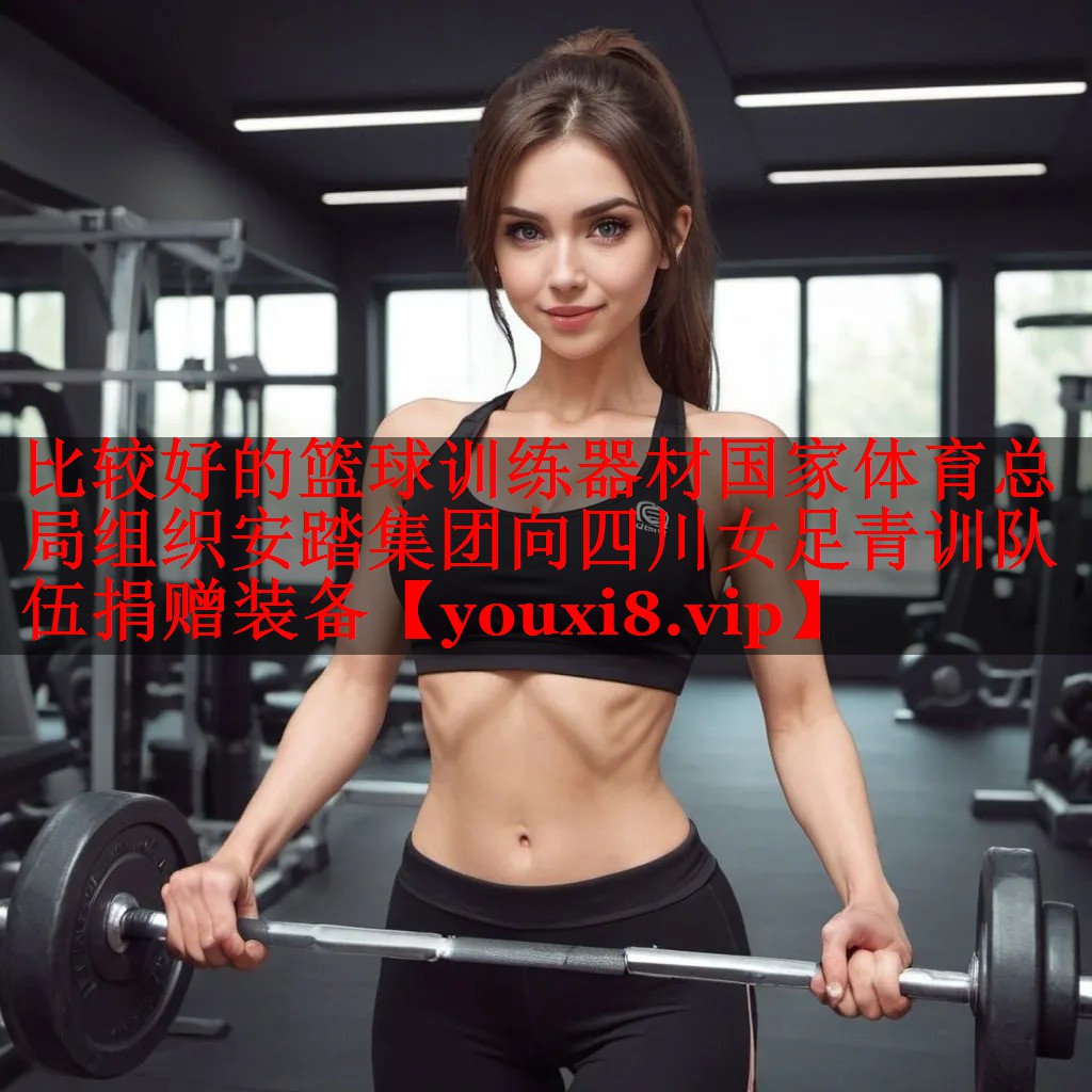 比较好的篮球训练器材国家体育总局组织安踏集团向四川女足青训队伍捐赠装备